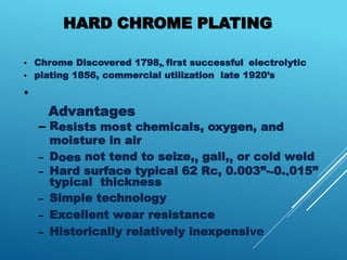 HARD CHROME PLATING
• Chrome Discovered 1798,, first successful electrolytic
• plating 1856, commercial utilization late 1920’s
•
Advantages
– Resists most chemicals, oxygen, and
moisture in air
– Does not tend to seize,, gall,, or cold weld
– Hard surface typical 62 Rc, 0.003”--0..015”
typical thickness
– Simple technology
– Excellent wear resistance
– Historically relatively inexpensive
 