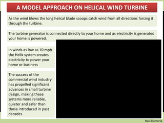 Ravi Damerla
A MODEL APPROACH ON HELICAL WIND TURBINE
As the wind blows the long helical blade scoops catch wind from all directions forcing it
through the turbine.
In winds as low as 10 mph
the Helix system creates
electricity to power your
home or business
The turbine generator is connected directly to your home and as electricity is generated
your home is powered.
The success of the
commercial wind industry
has propelled significant
advances in small turbine
design, making these
systems more reliable,
quieter and safer than
those introduced in past
decades
 