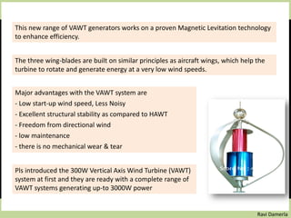 Ravi Damerla
This new range of VAWT generators works on a proven Magnetic Levitation technology
to enhance efficiency.
The three wing-blades are built on similar principles as aircraft wings, which help the
turbine to rotate and generate energy at a very low wind speeds.
Major advantages with the VAWT system are
- Low start-up wind speed, Less Noisy
- Excellent structural stability as compared to HAWT
- Freedom from directional wind
- low maintenance
- there is no mechanical wear & tear
Pls introduced the 300W Vertical Axis Wind Turbine (VAWT)
system at first and they are ready with a complete range of
VAWT systems generating up-to 3000W power
 
