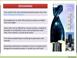 Ravi Damerla
DESIGNING
The world’s first self-contained hybrid system from the
Blue energy technologies.
fluoropolymer (a clear film) process capture sunlight
from any angle
Solar cells can be affixed to curved surfaces, making it
possible to completely cover, with productive solar
cells, the turbine’s curved wind vanes
The dome-shaped base enclosing its generator and
inverter
Generates electricity in breezes as low as 4 mph and is
designed to produce power in winds up to 90 mph
 