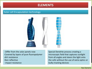 Ravi Damerla
ELEMENTS
Solar cell Encapsulation technology
- Differ from the solar panels now
-Covered by layers of pure fluoropolymer
-dirt resistance
-Non reflective
- impact resistance
Special Dendrite process creating a
microscopic field that captures sunlight
from all angles and steers the light onto
the cells without the use of extra optics or
bulky tracking devices
 