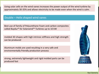 Ravi Damerla
Using solar cells on the wind vanes increases the power output of the wind turbine by
approximately 30-35% and allows electricity to be made even when the wind is calm.
Double – Helix shaped wind vanes :
Best use of family of Polyurethane Foam and carbon composites
called Baydur® for Solarwind™ Turbines up to 10 kW
molded 3D shapes with high intrinsic stiffness and high strength
can be produced
Aluminum molds are used resulting in a very safe and
environmentally friendly production process
strong, extremely lightweight and rigid molded parts can be
produced fast
Double – Helix shaped wind vanes
 