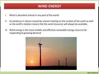 Ravi Damerla
WIND ENERGY
I. Wind is abundant almost in any part of the world.
II. Its existence in nature caused by uneven heating on the surface of the earth as well
as the earth’s rotation means that the wind resources will always be available.
III. Wind energy is the most reliable and effective renewable energy resource for
responding to growing demand
 
