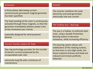 Ravi Damerla
Generator
A three-phase alternating current-
synchronously permanent magnet generator
has been specified.
especially designed for wind-powered
devices
The fixed winding of the rotor is continuously
activated through these magnets, so that the
generator immediately delivers power even
at low revolutions per minute
Current Transfer system for Solar
Slip-ring technology provides for the transfer
of electric currents produced by the
encapsulated solar cells
extremely long life with a minimum of
maintenance
Inverter
The inverter combines the solar
electricity and wind generated
electrically into one current
The Turbine Axis – Bearings
The axis is a hollow, re-enforced steel
mast, using a double frictionless
bearing system to decrease
resistance, while increasing efficiency
This bearing system allows self-
stabilization of the rotating turbine,
so that even in very high winds, the
heavy material stresses and loads are
reduced and remain perfectly
balanced
 