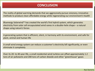 Ravi Damerla
CONCLUSION
The reality of global warming demands that we aggressively pursue visionary, innovative
methods to produce clean affordable energy while regenerating our environment’s health
Bluenergy Solarwind™ has created the world’s first hybrid system, which generates
electricity from solar cell encapsulated wind vanes in a double-helix shape – a natural
shape using nature’s forces
A generating system that is efficient, silent, in harmony with its environment, and safe for
plant, animal and human life
A small wind energy system can reduce a customer’s electricity bill significantly, or even
eliminate it completely
Over its 20- to 40-year life, a small residential wind turbine can offset approximately 1.2
tons of air pollutants and 200 tons of carbon dioxide and other "greenhouse" gases
 