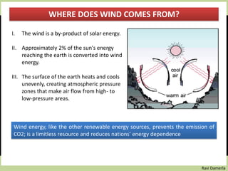 Ravi Damerla
WHERE DOES WIND COMES FROM?
I. The wind is a by-product of solar energy.
II. Approximately 2% of the sun's energy
reaching the earth is converted into wind
energy.
III. The surface of the earth heats and cools
unevenly, creating atmospheric pressure
zones that make air flow from high- to
low-pressure areas.
Wind energy, like the other renewable energy sources, prevents the emission of
CO2; is a limitless resource and reduces nations’ energy dependence
 