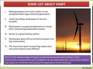 Ravi Damerla
I. Wind generators are much smaller in size
compared other types electrical generators.
II. Small size allows wind power to be very
versatile.
III. Wind power is a great compliment to a house
with a preexisting photovoltaic system.
IV. Serves as a great backup system.
V. Wind power gives off no harmful emissions into
the environment.
VI. The more time spent researching makes each
new wind turbine more efficient.
SOME LIST ABOUT HAWT
Some of the disadvantages of large commercial horizontal wind turbines is that
construction, transportation and installation can be quite expensive. Some local residents
may object to a wind farm disrupting the appearance of the landscape.
 
