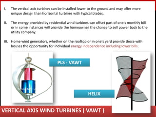 Ravi Damerla
I. The vertical axis turbines can be installed lower to the ground and may offer more
unique design than horizontal turbines with typical blades.
II. The energy provided by residential wind turbines can offset part of one's monthly bill
or in some instances will provide the homeowner the chance to sell power back to the
utility company.
III. Home wind generators, whether on the rooftop or in one's yard provide those with
houses the opportunity for individual energy independence including lower bills.
VERTICAL AXIS WIND TURBINES ( VAWT )
HELIX
PLS - VAWT
 