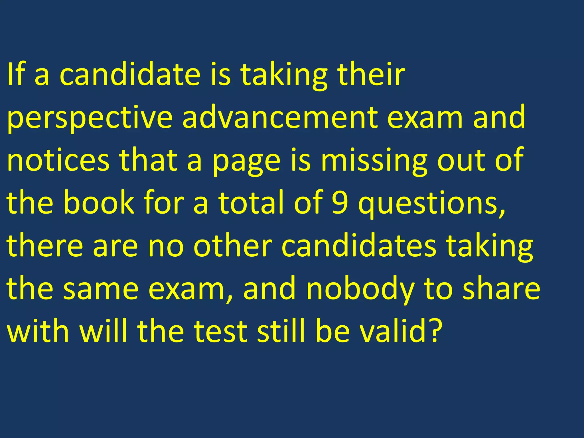 If a candidate is taking their perspective advancement exam and notices that a page is missing out of the book for a total of 9 questions, there are no other candidates taking the same exam, and nobody to share with will the test still be valid?