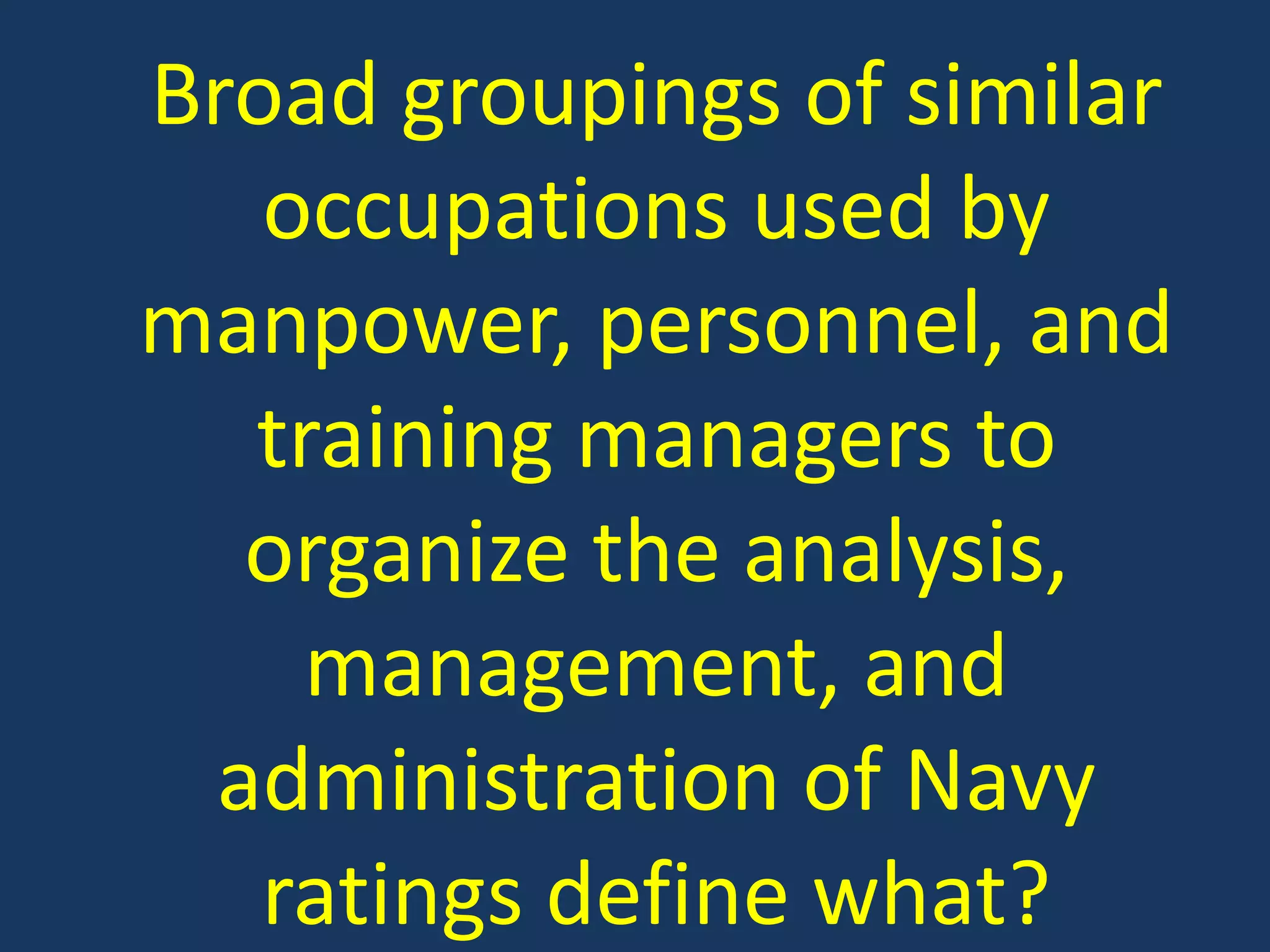 Broad groupings of similar occupations used by manpower, personnel, and training managers to organize the analysis, management, and administration of Navy ratings define what?
