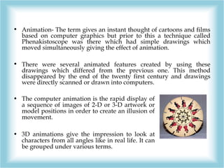 • Animation- The term gives an instant thought of cartoons and films
based on computer graphics but prior to this a techni...