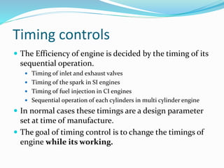 Timing controls
 The Efficiency of engine is decided by the timing of its
sequential operation.
 Timing of inlet and exhaust valves
 Timing of the spark in SI engines
 Timing of fuel injection in CI engines
 Sequential operation of each cylinders in multi cylinder engine
 In normal cases these timings are a design parameter
set at time of manufacture.
 The goal of timing control is to change the timings of
engine while its working.
 