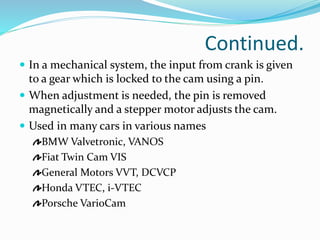 Continued.
 In a mechanical system, the input from crank is given
to a gear which is locked to the cam using a pin.
 When adjustment is needed, the pin is removed
magnetically and a stepper motor adjusts the cam.
 Used in many cars in various names
BMW Valvetronic, VANOS
Fiat Twin Cam VIS
General Motors VVT, DCVCP
Honda VTEC, i-VTEC
Porsche VarioCam
 