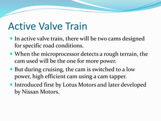 Active Valve Train
 In active valve train, there will be two cams designed
for specific road conditions.
 When the microprocessor detects a rough terrain, the
cam used will be the one for more power.
 But during cruising, the cam is switched to a low
power, high efficient cam using a cam tapper.
 Introduced first by Lotus Motors and later developed
by Nissan Motors.
 
