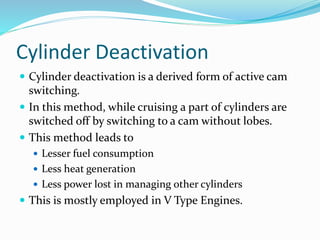 Cylinder Deactivation
 Cylinder deactivation is a derived form of active cam
switching.
 In this method, while cruising a part of cylinders are
switched off by switching to a cam without lobes.
 This method leads to
 Lesser fuel consumption
 Less heat generation
 Less power lost in managing other cylinders
 This is mostly employed in V Type Engines.
 