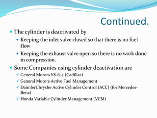 Continued.
 The cylinder is deactivated by
 Keeping the inlet valve closed so that there is no fuel
flow
 Keeping the exhaust valve open so there is no work done
in compression.
 Some Companies using cylinder deactivation are
 General Motors V8-6-4 (Cadillac)
 General Motors Active Fuel Management
 DaimlerChrysler Active Cylinder Control (ACC) (for Mercedes-
Benz)
 Honda Variable Cylinder Management (VCM)
 