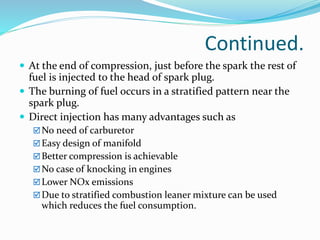 Continued.
 At the end of compression, just before the spark the rest of
fuel is injected to the head of spark plug.
 The burning of fuel occurs in a stratified pattern near the
spark plug.
 Direct injection has many advantages such as
No need of carburetor
Easy design of manifold
Better compression is achievable
No case of knocking in engines
Lower NOx emissions
Due to stratified combustion leaner mixture can be used
which reduces the fuel consumption.
 