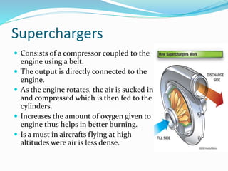 Superchargers
 Consists of a compressor coupled to the
engine using a belt.
 The output is directly connected to the
engine.
 As the engine rotates, the air is sucked in
and compressed which is then fed to the
cylinders.
 Increases the amount of oxygen given to
engine thus helps in better burning.
 Is a must in aircrafts flying at high
altitudes were air is less dense.
 