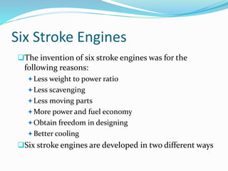 Six Stroke Engines
The invention of six stroke engines was for the
following reasons:
Less weight to power ratio
Less scavenging
Less moving parts
More power and fuel economy
Obtain freedom in designing
Better cooling
Six stroke engines are developed in two different ways
 