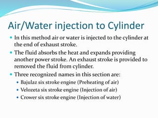 Air/Water injection to Cylinder
 In this method air or water is injected to the cylinder at
the end of exhaust stroke.
 The fluid absorbs the heat and expands providing
another power stroke. An exhaust stroke is provided to
removed the fluid from cylinder.
 Three recognized names in this section are:
 Bajulaz six stroke engine (Preheating of air)
 Velozeta six stroke engine (Injection of air)
 Crower six stroke engine (Injection of water)
 