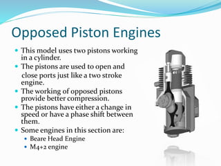 Opposed Piston Engines
 This model uses two pistons working
in a cylinder.
 The pistons are used to open and
close ports just like a two stroke
engine.
 The working of opposed pistons
provide better compression.
 The pistons have either a change in
speed or have a phase shift between
them.
 Some engines in this section are:
 Beare Head Engine
 M4+2 engine
 