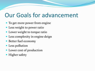 Our Goals for advancement
 To get more power from engine
 Less weight to power ratio
 Lower weight to torque ratio
 Less complexity in engine deign
 Better fuel economy
 Less pollution
 Lower cost of production
 Higher safety
 