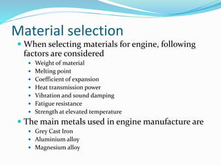 Material selection
 When selecting materials for engine, following
factors are considered
 Weight of material
 Melting point
 Coefficient of expansion
 Heat transmission power
 Vibration and sound damping
 Fatigue resistance
 Strength at elevated temperature
 The main metals used in engine manufacture are
 Grey Cast Iron
 Aluminium alloy
 Magnesium alloy
 