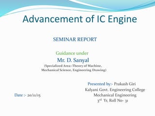 Advancement of IC Engine
SEMINAR REPORT
Guidance under
Mr. D. Sanyal
(Specialized Area:-Theory of Machine,
Mechanical Science, Engineering Drawing)
Presented by:- Prakash Giri
Kalyani Govt. Engineering College
Date :- 20/11/15 Mechanical Engineering
3rd Yr, Roll No- 31
 