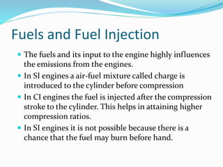 Fuels and Fuel Injection
 The fuels and its input to the engine highly influences
the emissions from the engines.
 In SI engines a air-fuel mixture called charge is
introduced to the cylinder before compression
 In CI engines the fuel is injected after the compression
stroke to the cylinder. This helps in attaining higher
compression ratios.
 In SI engines it is not possible because there is a
chance that the fuel may burn before hand.
 