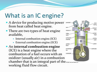 What is an IC engine?
 A device for producing motive power
from heat called heat engine.
 There are two types of heat engine
available,
 Internal combustion engine.(ICE)
 External combustion engine.(ECE)
 An internal combustion engine
(ICE) is a heat engine where the
combustion of a fuel occurs with an
oxidizer (usually air) in a combustion
chamber that is an integral part of the
working fluid flow circuit.
 