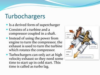 Turbochargers
 Is a derived form of supercharger
 Consists of a turbine and a
compressor coupled in a shaft.
 Instead of using the power from
engine to turn the compressor, the
exhaust is used to turn the turbine
which rotates the compressor.
 Turbochargers can only act at high
velocity exhaust so they need some
time to start up in cold start. This
time is called as turbo lag.
 