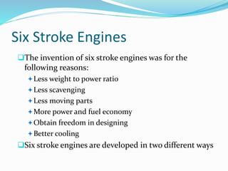 Six Stroke Engines
The invention of six stroke engines was for the
following reasons:
Less weight to power ratio
Less scavenging
Less moving parts
More power and fuel economy
Obtain freedom in designing
Better cooling
Six stroke engines are developed in two different ways
 