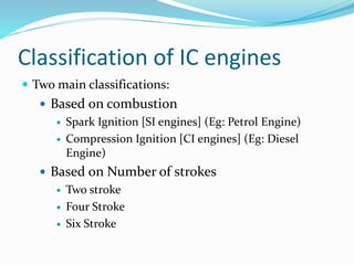 Classification of IC engines
 Two main classifications:
 Based on combustion
 Spark Ignition [SI engines] (Eg: Petrol Engine)
 Compression Ignition [CI engines] (Eg: Diesel
Engine)
 Based on Number of strokes
 Two stroke
 Four Stroke
 Six Stroke
 