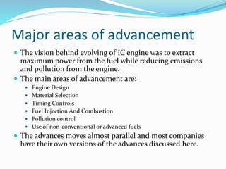 Major areas of advancement
 The vision behind evolving of IC engine was to extract
maximum power from the fuel while reducing emissions
and pollution from the engine.
 The main areas of advancement are:
 Engine Design
 Material Selection
 Timing Controls
 Fuel Injection And Combustion
 Pollution control
 Use of non-conventional or advanced fuels
 The advances moves almost parallel and most companies
have their own versions of the advances discussed here.
 