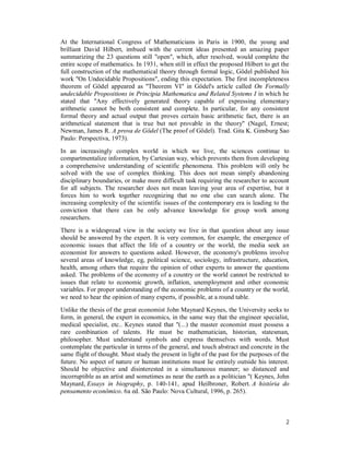 2
At the International Congress of Mathematicians in Paris in 1900, the young and
brilliant David Hilbert, imbued with the current ideas presented an amazing paper
summarizing the 23 questions still "open", which, after resolved, would complete the
entire scope of mathematics. In 1931, when still in effect the proposed Hilbert to get the
full construction of the mathematical theory through formal logic, Gödel published his
work "On Undecidable Propositions", ending this expectation. The first incompleteness
theorem of Gödel appeared as "Theorem VI" in Gödel's article called On Formally
undecidable Propositions in Principia Mathematica and Related Systems I in which he
stated that "Any effectively generated theory capable of expressing elementary
arithmetic cannot be both consistent and complete. In particular, for any consistent
formal theory and actual output that proves certain basic arithmetic fact, there is an
arithmetical statement that is true but not provable in the theory" (Nagel, Ernest;
Newman, James R. A prova de Gödel (The proof of Gödel). Trad. Gita K. Ginsburg Sao
Paulo: Perspectiva, 1973).
In an increasingly complex world in which we live, the sciences continue to
compartmentalize information, by Cartesian way, which prevents them from developing
a comprehensive understanding of scientific phenomena. This problem will only be
solved with the use of complex thinking. This does not mean simply abandoning
disciplinary boundaries, or make more difficult task requiring the researcher to account
for all subjects. The researcher does not mean leaving your area of expertise, but it
forces him to work together recognizing that no one else can search alone. The
increasing complexity of the scientific issues of the contemporary era is leading to the
conviction that there can be only advance knowledge for group work among
researchers.
There is a widespread view in the society we live in that question about any issue
should be answered by the expert. It is very common, for example, the emergence of
economic issues that affect the life of a country or the world, the media seek an
economist for answers to questions asked. However, the economy's problems involve
several areas of knowledge, eg, political science, sociology, infrastructure, education,
health, among others that require the opinion of other experts to answer the questions
asked. The problems of the economy of a country or the world cannot be restricted to
issues that relate to economic growth, inflation, unemployment and other economic
variables. For proper understanding of the economic problems of a country or the world,
we need to hear the opinion of many experts, if possible, at a round table.
Unlike the thesis of the great economist John Maynard Keynes, the University seeks to
form, in general, the expert in economics, in the same way that the engineer specialist,
medical specialist, etc.. Keynes stated that "(...) the master economist must possess a
rare combination of talents. He must be mathematician, historian, statesman,
philosopher. Must understand symbols and express themselves with words. Must
contemplate the particular in terms of the general, and touch abstract and concrete in the
same flight of thought. Must study the present in light of the past for the purposes of the
future. No aspect of nature or human institutions must lie entirely outside his interest.
Should be objective and disinterested in a simultaneous manner; so distanced and
incorruptible as an artist and sometimes as near the earth as a politician "( Keynes, John
Maynard, Essays in biography, p. 140-141, apud Heilbroner, Robert. A história do
pensamento econômico. 6a ed. São Paulo: Nova Cultural, 1996, p. 265).
 