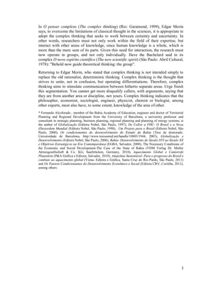 3
In O pensar complexo (The complex thinking) (Rio: Garamond, 1999), Edgar Morin
says, to overcome the limitations of classical thought in the sciences, it is appropriate to
adopt the complex thinking that seeks to work between certainty and uncertainty. In
other words, researchers must not only work within the field of their expertise, but
interact with other areas of knowledge, since human knowledge is a whole, which is
more than the mere sum of its parts. Given this need for interaction, the research must
now operate in groups, and not only individually. Have the Bachelard said in its
complex O novo espírito científico (The new scientific spirit) (São Paulo: Abril Cultural,
1978): "Behold now guide theoretical thinking: the group".
Returning to Edgar Morin, who stated that complex thinking is not intended simply to
replace the old rationalist, deterministic thinking. Complex thinking is the thought that
strives to unite, not in confusion, but operating differentiations. Therefore, complex
thinking aims to stimulate communication between hitherto separate areas. Urge finish
this segmentation. You cannot get more disqualify callers, with arguments, saying that
they are from another area or discipline, not yours. Complex thinking indicates that the
philosopher, economist, sociologist, engineer, physicist, chemist or biologist, among
other experts, must also have, to some extent, knowledge of the area of other.
* Fernando Alcoforado , member of the Bahia Academy of Education, engineer and doctor of Territorial
Planning and Regional Development from the University of Barcelona, a university professor and
consultant in strategic planning, business planning, regional planning and planning of energy systems, is
the author of Globalização (Editora Nobel, São Paulo, 1997), De Collor a FHC- O Brasil e a Nova
(Des)ordem Mundial (Editora Nobel, São Paulo, 1998), Um Projeto para o Brasil (Editora Nobel, São
Paulo, 2000), Os condicionantes do desenvolvimento do Estado da Bahia (Tese de doutorado.
Universidade de Barcelona, http://www.tesisenred.net/handle/10803/1944, 2003), Globalização e
Desenvolvimento (Editora Nobel, São Paulo, 2006), Bahia- Desenvolvimento do Século XVI ao Século XX
e Objetivos Estratégicos na Era Contemporânea (EGBA, Salvador, 2008), The Necessary Conditions of
the Economic and Social Development-The Case of the State of Bahia (VDM Verlag Dr. Muller
Aktiengesellschaft & Co. KG, Saarbrücken, Germany, 2010), Aquecimento Global e Catástrofe
Planetária (P&A Gráfica e Editora, Salvador, 2010), Amazônia Sustentável- Para o progresso do Brasil e
combate ao aquecimento global (Viena- Editora e Gráfica, Santa Cruz do Rio Pardo, São Paulo, 2011)
and Os Fatores Condicionantes do Desenvolvimento Econômico e Social (Editora CRV, Curitiba, 2012),
among others.
 
