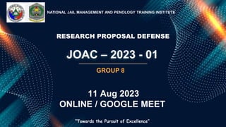 JOAC – 2023 - 01
NATIONAL JAIL MANAGEMENT AND PENOLOGY TRAINING INSTITUTE
“Towards the Pursuit of Excellence”
GROUP 8
RESEARCH PROPOSAL DEFENSE
11 Aug 2023
ONLINE / GOOGLE MEET
 