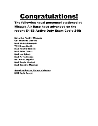 Congratulations!
The following naval personnel stationed at
Misawa Air Base have advanced on the
recent E4-E6 Active Duty Exam Cycle 215:

Naval Air Facility Misawa:
CS1 Michelle Gibbons
MA1 Richard Bennett
YN1 Bruce Smith
MA2 Ronnie Barnett
MA2 Brian Choitz
MA2 Ian Scholz
MA2 Kevin Steese
PS2 Rick Longoria
MA3 Travis Kindred
MA3 Jasmine Morrison

American Forces Network Misawa:
MC3 Karla Foster
 