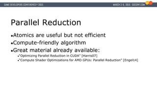 Parallel Reduction
●Atomics are useful but not efficient
●Compute-friendly algorithm
●Great material already available:
●“Optimizing Parallel Reduction in CUDA” [Harris07]
●“Compute Shader Optimizations for AMD GPUs: Parallel Reduction” [Engel14]
 