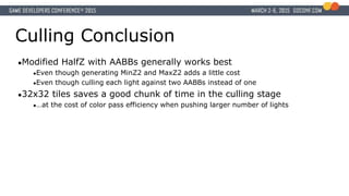 Culling Conclusion
●Modified HalfZ with AABBs generally works best
●Even though generating MinZ2 and MaxZ2 adds a little cost
●Even though culling each light against two AABBs instead of one
●32x32 tiles saves a good chunk of time in the culling stage
●…at the cost of color pass efficiency when pushing larger number of lights
 
