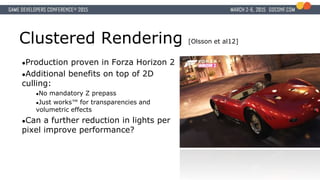 Clustered Rendering [Olsson et al12]
●Production proven in Forza Horizon 2
●Additional benefits on top of 2D
culling:
●No mandatory Z prepass
●Just works™ for transparencies and
volumetric effects
●Can a further reduction in lights per
pixel improve performance?
 