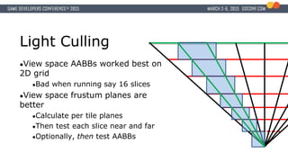 Light Culling
●View space AABBs worked best on
2D grid
●Bad when running say 16 slices
●View space frustum planes are
better
●Calculate per tile planes
●Then test each slice near and far
●Optionally, then test AABBs
 