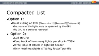 Compacted List
●Option 1:
●Do all culling on CPU [Olsson et al12] [Persson13][Dufresne14]
●But some of the lights may be spawned by the GPU
●My CPU is a precious resource!
● Option 2:
●Cull on GPU
●Keep track of how many lights per slice in TGSM
●Write table of offsets in light list header
●Only need maxLights x “safety factor” per tile
 