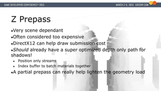 Z Prepass
●Very scene dependant
●Often considered too expensive
●DirectX12 can help draw submission cost
●Should already have a super optimized depth only path for
shadows!
● Position only streams
● Index buffer to batch materials together
●A partial prepass can really help lighten the geometry load
 