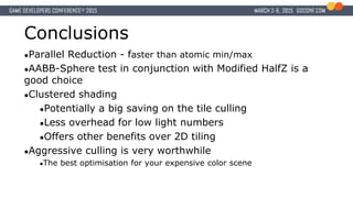 Conclusions
●Parallel Reduction - faster than atomic min/max
●AABB-Sphere test in conjunction with Modified HalfZ is a
good choice
●Clustered shading
●Potentially a big saving on the tile culling
●Less overhead for low light numbers
●Offers other benefits over 2D tiling
●Aggressive culling is very worthwhile
●The best optimisation for your expensive color scene
 