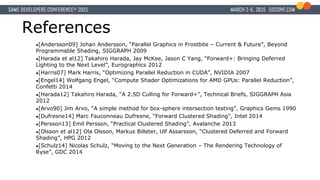 References
●[Andersson09] Johan Andersson, “Parallel Graphics in Frostbite – Current & Future”, Beyond
Programmable Shading, SIGGRAPH 2009
●[Harada et al12] Takahiro Harada, Jay McKee, Jason C Yang, “Forward+: Bringing Deferred
Lighting to the Next Level”, Eurographics 2012
●[Harris07] Mark Harris, “Optimizing Parallel Reduction in CUDA”, NVIDIA 2007
●[Engel14] Wolfgang Engel, “Compute Shader Optimizations for AMD GPUs: Parallel Reduction”,
Confetti 2014
●[Harada12] Takahiro Harada, “A 2.5D Culling for Forward+”, Technical Briefs, SIGGRAPH Asia
2012
●[Arvo90] Jim Arvo, “A simple method for box-sphere intersection testing”, Graphics Gems 1990
●[Dufresne14] Marc Fauconneau Dufresne, “Forward Clustered Shading”, Intel 2014
●[Persson13] Emil Persson, “Practical Clustered Shading”, Avalanche 2013
●[Olsson et al12] Ola Olsson, Markus Billeter, Ulf Assarsson, “Clustered Deferred and Forward
Shading”, HPG 2012
●[Schulz14] Nicolas Schulz, “Moving to the Next Generation – The Rendering Technology of
Ryse”, GDC 2014
 