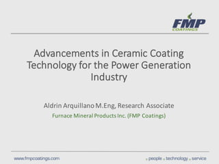 Advancements	
  in	
  Ceramic	
  Coating	
  
Technology	
  for	
  the	
  Power	
  Generation	
  
Industry	
  
Aldrin	
  Arquillano	
  M.Eng,	
  Research	
  Associate
Furnace	
  Mineral	
  Products	
  Inc.	
  (FMP	
  Coatings)
 