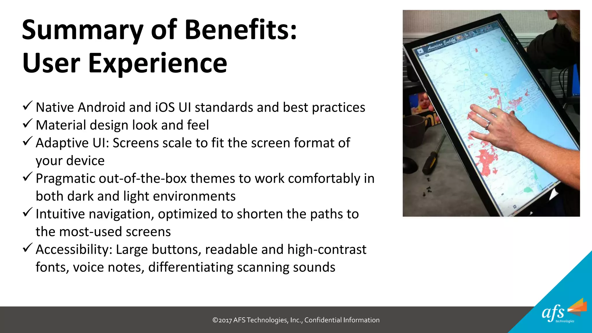 ©2017 AFSTechnologies, Inc.,Confidential Information
Summary of Benefits:
User Experience
 Native Android and iOS UI standards and best practices
 Material design look and feel
 Adaptive UI: Screens scale to fit the screen format of
your device
 Pragmatic out-of-the-box themes to work comfortably in
both dark and light environments
 Intuitive navigation, optimized to shorten the paths to
the most-used screens
 Accessibility: Large buttons, readable and high-contrast
fonts, voice notes, differentiating scanning sounds
 