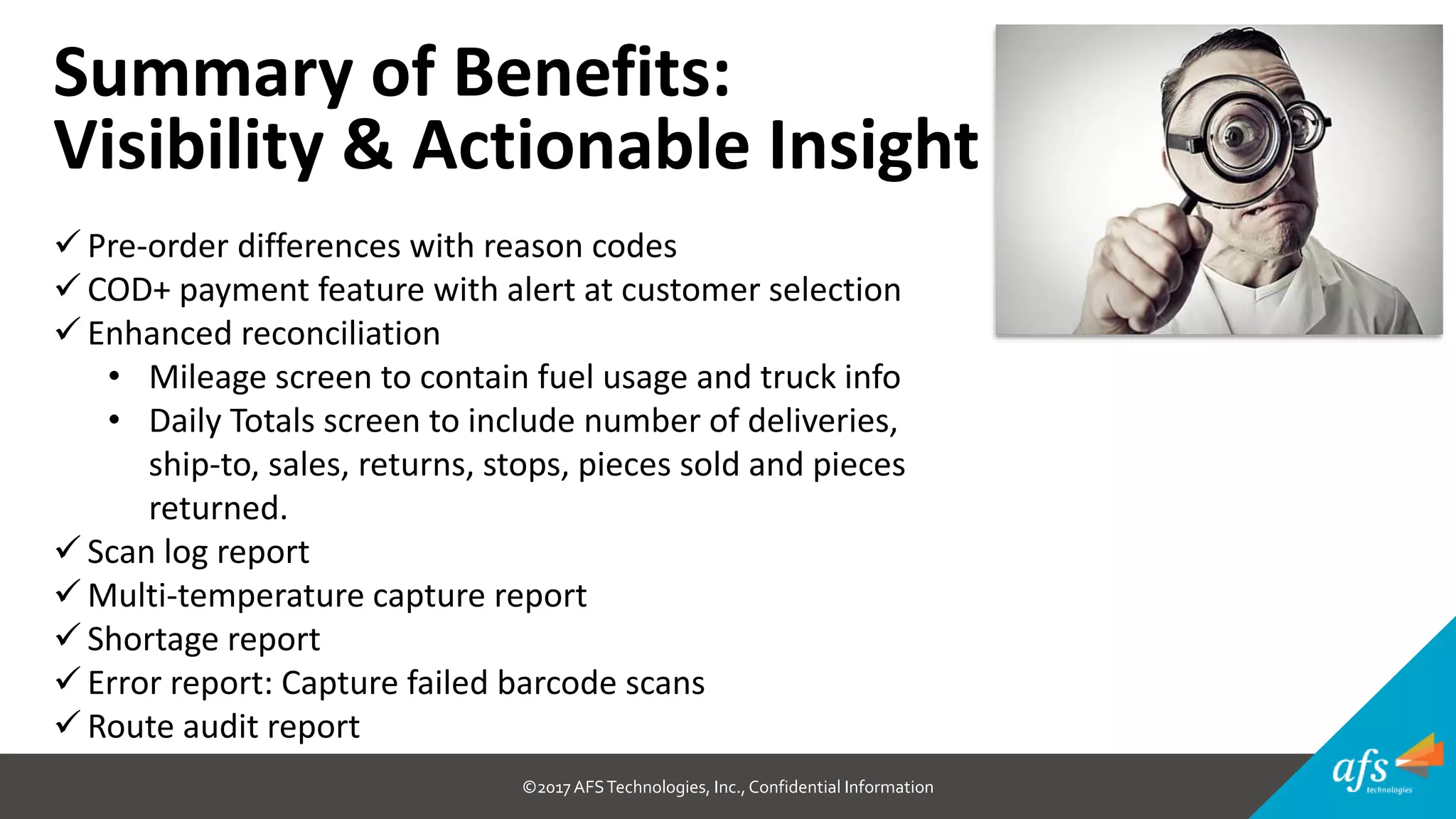 ©2017 AFSTechnologies, Inc.,Confidential Information
Summary of Benefits:
Visibility & Actionable Insight
 Pre-order differences with reason codes
 COD+ payment feature with alert at customer selection
 Enhanced reconciliation
• Mileage screen to contain fuel usage and truck info
• Daily Totals screen to include number of deliveries,
ship-to, sales, returns, stops, pieces sold and pieces
returned.
 Scan log report
 Multi-temperature capture report
 Shortage report
 Error report: Capture failed barcode scans
 Route audit report
 
