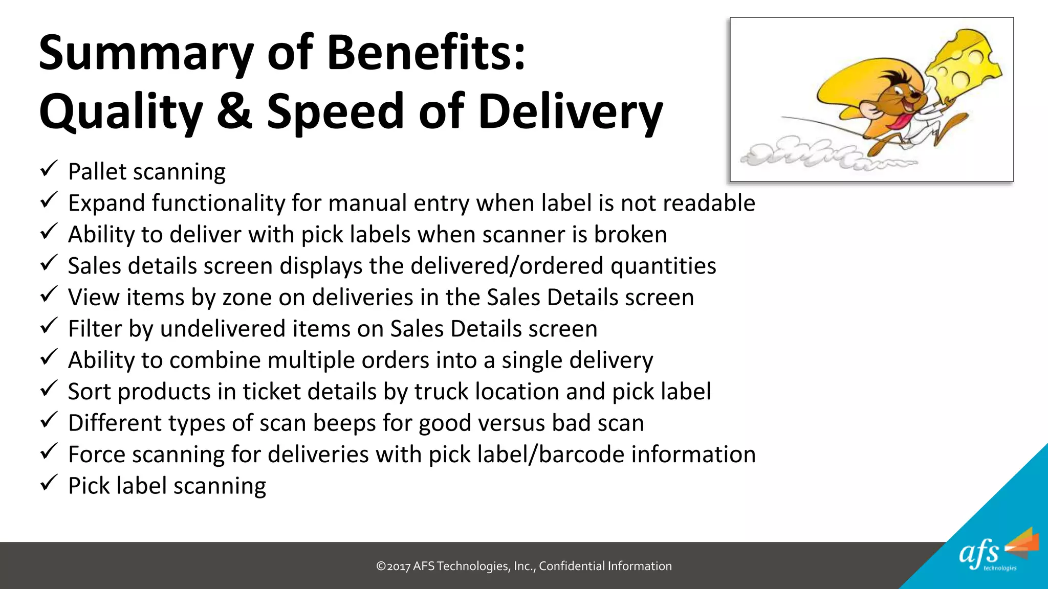 ©2017 AFSTechnologies, Inc.,Confidential Information
Summary of Benefits:
Quality & Speed of Delivery
 Pallet scanning
 Expand functionality for manual entry when label is not readable
 Ability to deliver with pick labels when scanner is broken
 Sales details screen displays the delivered/ordered quantities
 View items by zone on deliveries in the Sales Details screen
 Filter by undelivered items on Sales Details screen
 Ability to combine multiple orders into a single delivery
 Sort products in ticket details by truck location and pick label
 Different types of scan beeps for good versus bad scan
 Force scanning for deliveries with pick label/barcode information
 Pick label scanning
 